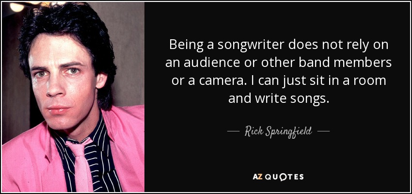 Being a songwriter does not rely on an audience or other band members or a camera. I can just sit in a room and write songs. - Rick Springfield