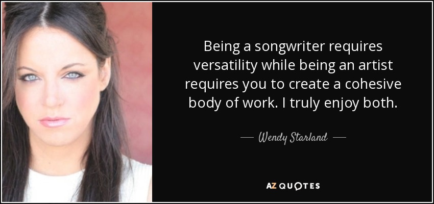 Being a songwriter requires versatility while being an artist requires you to create a cohesive body of work. I truly enjoy both. - Wendy Starland