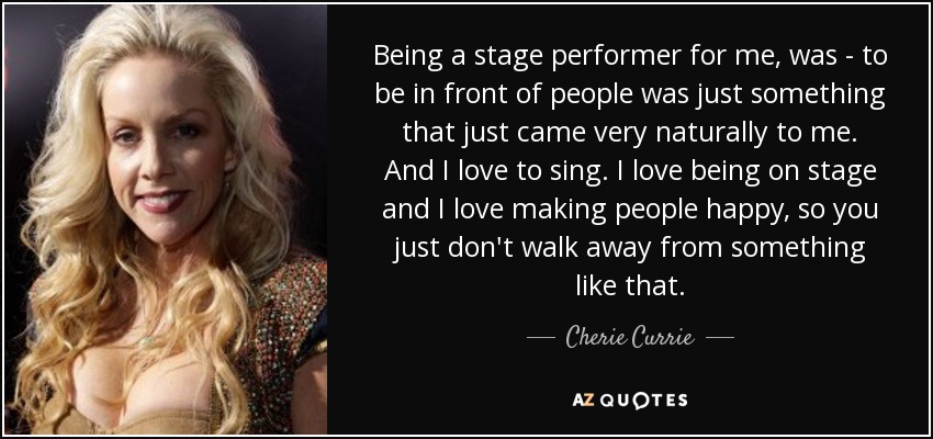 Being a stage performer for me, was - to be in front of people was just something that just came very naturally to me. And I love to sing. I love being on stage and I love making people happy, so you just don't walk away from something like that. - Cherie Currie