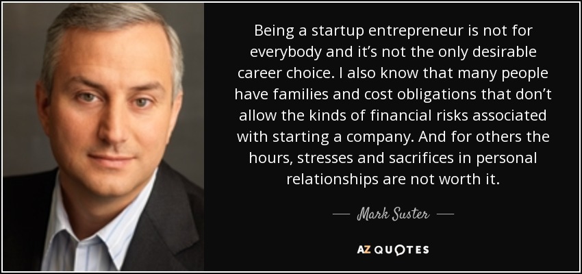 Being a startup entrepreneur is not for everybody and it’s not the only desirable career choice. I also know that many people have families and cost obligations that don’t allow the kinds of financial risks associated with starting a company. And for others the hours, stresses and sacrifices in personal relationships are not worth it. - Mark Suster