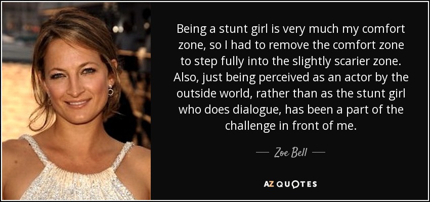 Being a stunt girl is very much my comfort zone, so I had to remove the comfort zone to step fully into the slightly scarier zone. Also, just being perceived as an actor by the outside world, rather than as the stunt girl who does dialogue, has been a part of the challenge in front of me. - Zoe Bell