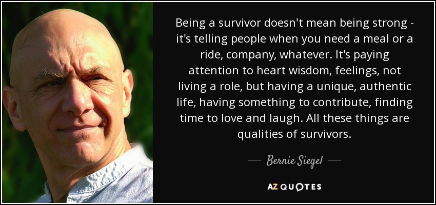 Being a survivor doesn't mean being strong - it's telling people when you need a meal or a ride, company, whatever. It's paying attention to heart wisdom, feelings, not living a role, but having a unique, authentic life, having something to contribute, finding time to love and laugh. All these things are qualities of survivors. - Bernie Siegel