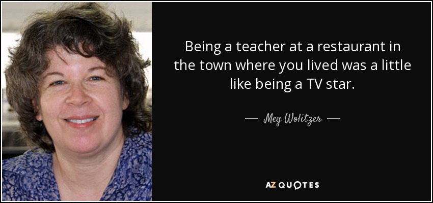 Being a teacher at a restaurant in the town where you lived was a little like being a TV star. - Meg Wolitzer