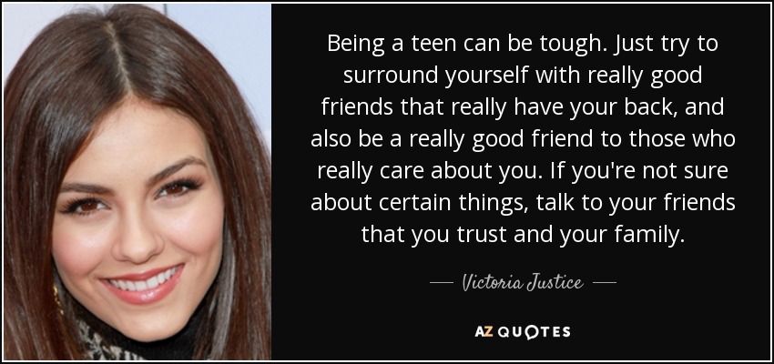Being a teen can be tough. Just try to surround yourself with really good friends that really have your back, and also be a really good friend to those who really care about you. If you're not sure about certain things, talk to your friends that you trust and your family. - Victoria Justice