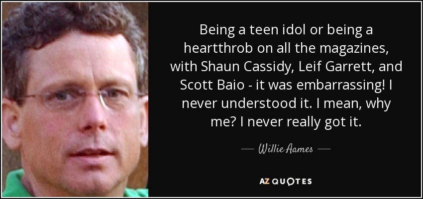 Being a teen idol or being a heartthrob on all the magazines, with Shaun Cassidy, Leif Garrett, and Scott Baio - it was embarrassing! I never understood it. I mean, why me? I never really got it. - Willie Aames