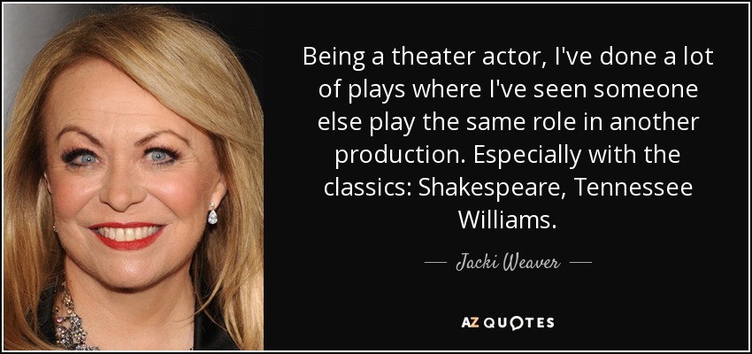 Being a theater actor, I've done a lot of plays where I've seen someone else play the same role in another production. Especially with the classics: Shakespeare, Tennessee Williams. - Jacki Weaver