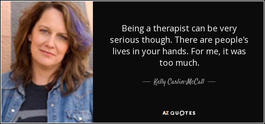 Being a therapist can be very serious though. There are people's lives in your hands. For me, it was too much. - Kelly Carlin-McCall
