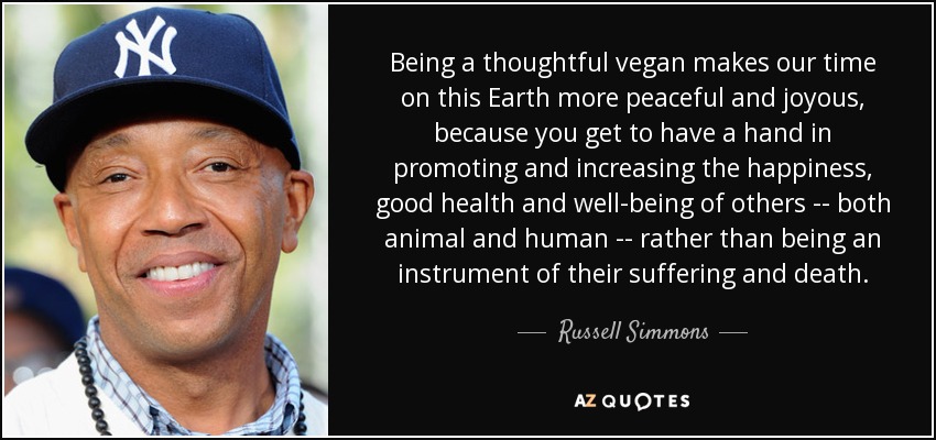 Being a thoughtful vegan makes our time on this Earth more peaceful and joyous, because you get to have a hand in promoting and increasing the happiness, good health and well-being of others -- both animal and human -- rather than being an instrument of their suffering and death. - Russell Simmons