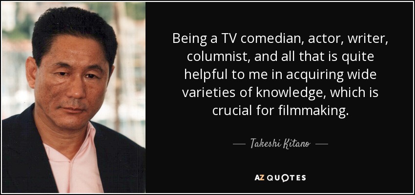 Being a TV comedian, actor, writer, columnist, and all that is quite helpful to me in acquiring wide varieties of knowledge, which is crucial for filmmaking. - Takeshi Kitano