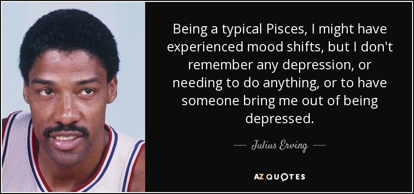 Being a typical Pisces, I might have experienced mood shifts, but I don't remember any depression, or needing to do anything, or to have someone bring me out of being depressed. - Julius Erving