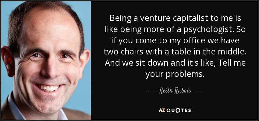 Being a venture capitalist to me is like being more of a psychologist. So if you come to my office we have two chairs with a table in the middle. And we sit down and it's like, Tell me your problems. - Keith Rabois
