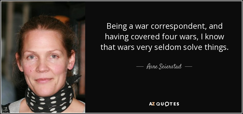 Being a war correspondent, and having covered four wars, I know that wars very seldom solve things. - Asne Seierstad