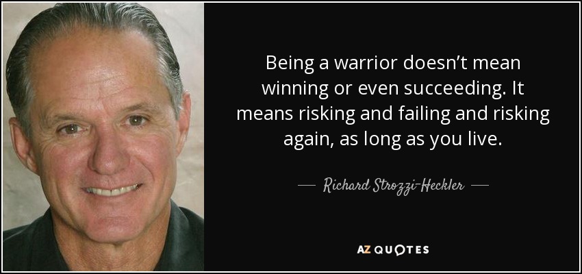 Being a warrior doesn’t mean winning or even succeeding. It means risking and failing and risking again, as long as you live. - Richard Strozzi-Heckler