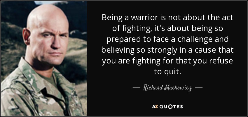 Being a warrior is not about the act of fighting, it's about being so prepared to face a challenge and believing so strongly in a cause that you are fighting for that you refuse to quit. - Richard Machowicz