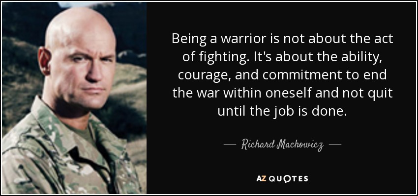 Being a warrior is not about the act of fighting. It's about the ability, courage, and commitment to end the war within oneself and not quit until the job is done. - Richard Machowicz