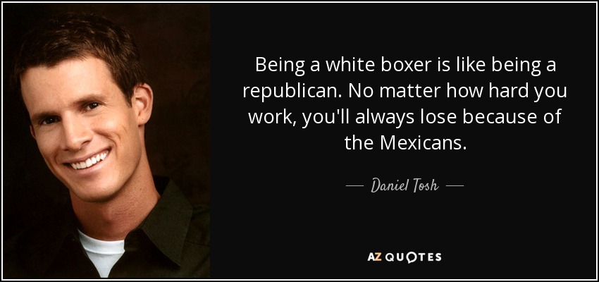 Being a white boxer is like being a republican. No matter how hard you work, you'll always lose because of the Mexicans. - Daniel Tosh