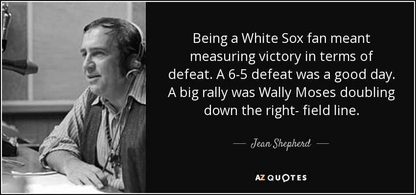 Being a White Sox fan meant measuring victory in terms of defeat. A 6-5 defeat was a good day. A big rally was Wally Moses doubling down the right- field line. - Jean Shepherd