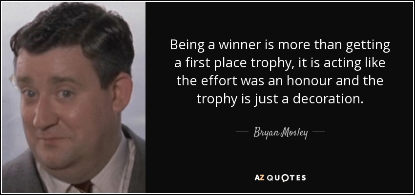 Being a winner is more than getting a first place trophy, it is acting like the effort was an honour and the trophy is just a decoration. - Bryan Mosley