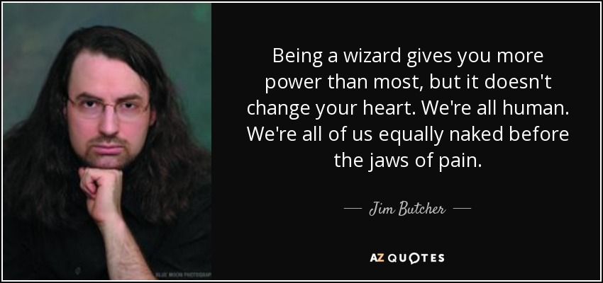 Being a wizard gives you more power than most, but it doesn't change your heart. We're all human. We're all of us equally naked before the jaws of pain. - Jim Butcher