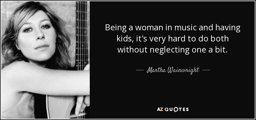 Being a woman in music and having kids, it's very hard to do both without neglecting one a bit. - Martha Wainwright