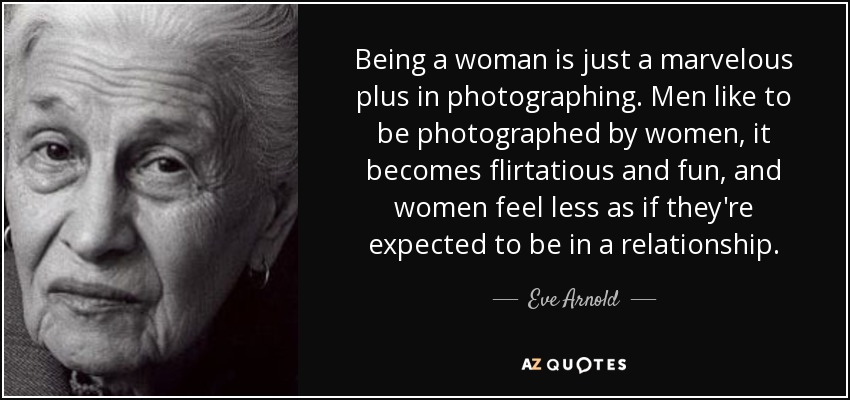 Being a woman is just a marvelous plus in photographing. Men like to be photographed by women, it becomes flirtatious and fun, and women feel less as if they're expected to be in a relationship. - Eve Arnold