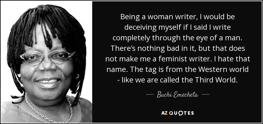 Being a woman writer, I would be deceiving myself if I said I write completely through the eye of a man. There's nothing bad in it, but that does not make me a feminist writer. I hate that name. The tag is from the Western world - like we are called the Third World. - Buchi Emecheta