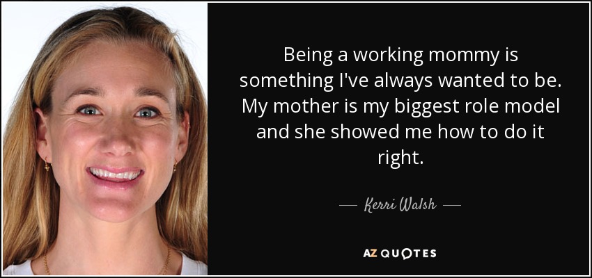 Being a working mommy is something I've always wanted to be. My mother is my biggest role model and she showed me how to do it right. - Kerri Walsh