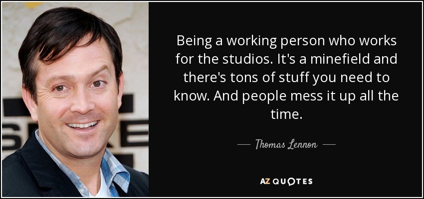 Being a working person who works for the studios. It's a minefield and there's tons of stuff you need to know. And people mess it up all the time. - Thomas Lennon