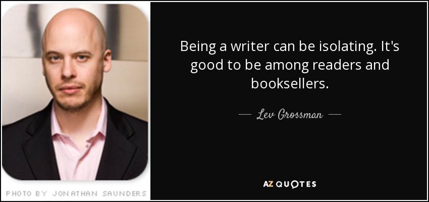 Being a writer can be isolating. It's good to be among readers and booksellers. - Lev Grossman
