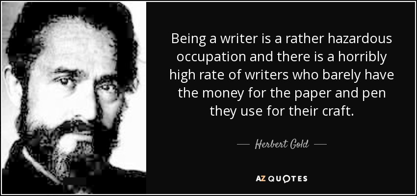 Being a writer is a rather hazardous occupation and there is a horribly high rate of writers who barely have the money for the paper and pen they use for their craft. - Herbert Gold