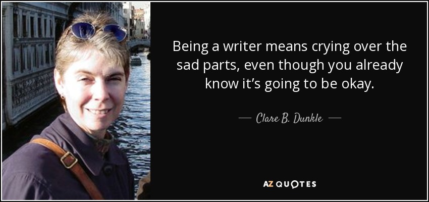 Being a writer means crying over the sad parts, even though you already know it’s going to be okay. - Clare B. Dunkle