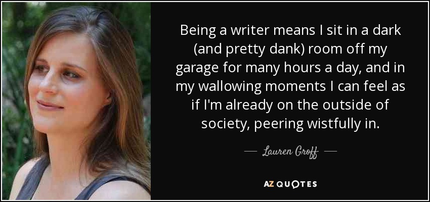 Being a writer means I sit in a dark (and pretty dank) room off my garage for many hours a day, and in my wallowing moments I can feel as if I'm already on the outside of society, peering wistfully in. - Lauren Groff
