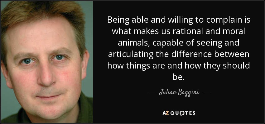 Being able and willing to complain is what makes us rational and moral animals, capable of seeing and articulating the difference between how things are and how they should be. - Julian Baggini