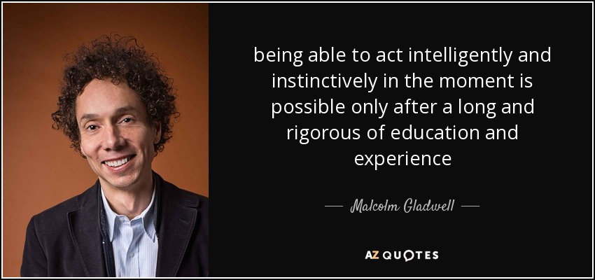 being able to act intelligently and instinctively in the moment is possible only after a long and rigorous of education and experience - Malcolm Gladwell