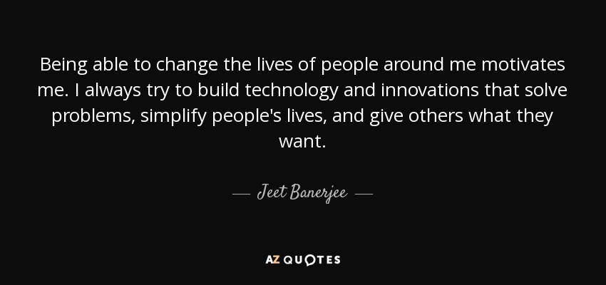 Being able to change the lives of people around me motivates me. I always try to build technology and innovations that solve problems, simplify people's lives, and give others what they want. - Jeet Banerjee