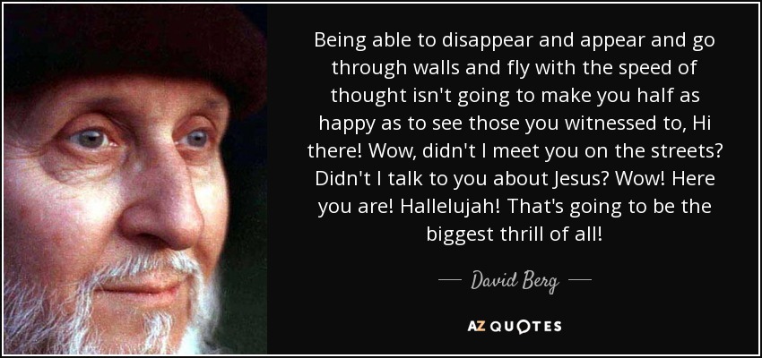 Being able to disappear and appear and go through walls and fly with the speed of thought isn't going to make you half as happy as to see those you witnessed to, Hi there! Wow, didn't I meet you on the streets? Didn't I talk to you about Jesus? Wow! Here you are! Hallelujah! That's going to be the biggest thrill of all! - David Berg