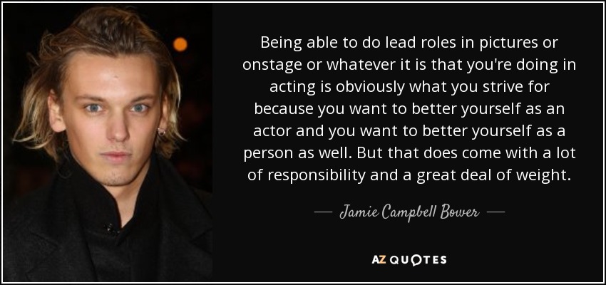 Being able to do lead roles in pictures or onstage or whatever it is that you're doing in acting is obviously what you strive for because you want to better yourself as an actor and you want to better yourself as a person as well. But that does come with a lot of responsibility and a great deal of weight. - Jamie Campbell Bower