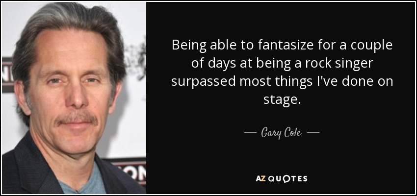 Being able to fantasize for a couple of days at being a rock singer surpassed most things I've done on stage. - Gary Cole