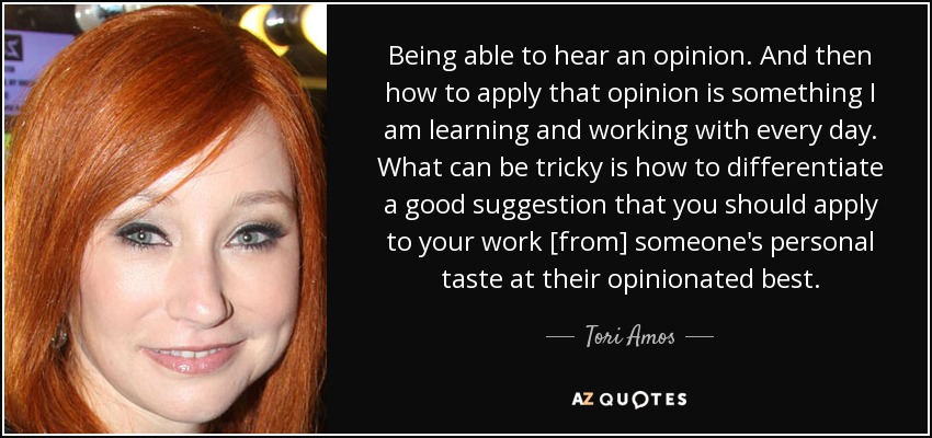 Being able to hear an opinion. And then how to apply that opinion is something I am learning and working with every day. What can be tricky is how to differentiate a good suggestion that you should apply to your work [from] someone's personal taste at their opinionated best. - Tori Amos