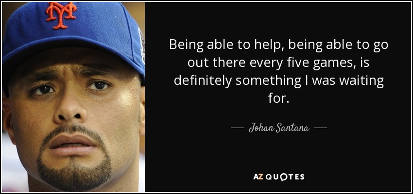 Being able to help, being able to go out there every five games, is definitely something I was waiting for. - Johan Santana