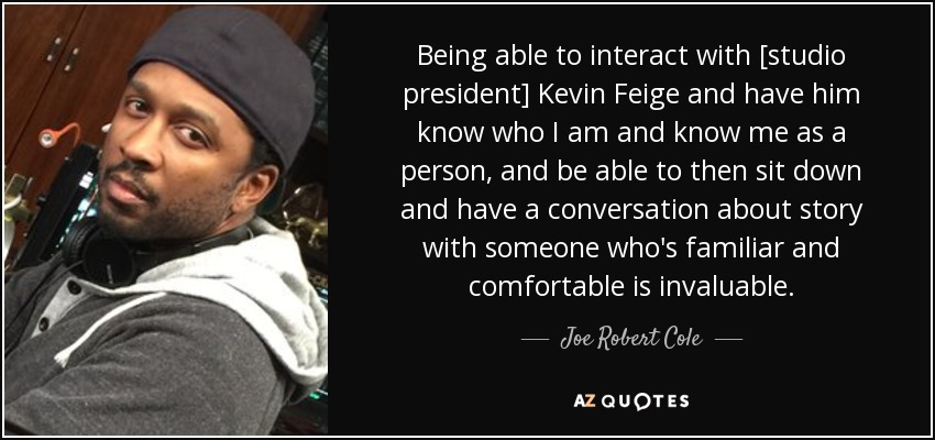 Being able to interact with [studio president] Kevin Feige and have him know who I am and know me as a person, and be able to then sit down and have a conversation about story with someone who's familiar and comfortable is invaluable. - Joe Robert Cole