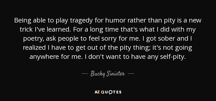 Being able to play tragedy for humor rather than pity is a new trick I've learned. For a long time that's what I did with my poetry, ask people to feel sorry for me. I got sober and I realized I have to get out of the pity thing; it's not going anywhere for me. I don't want to have any self-pity. - Bucky Sinister