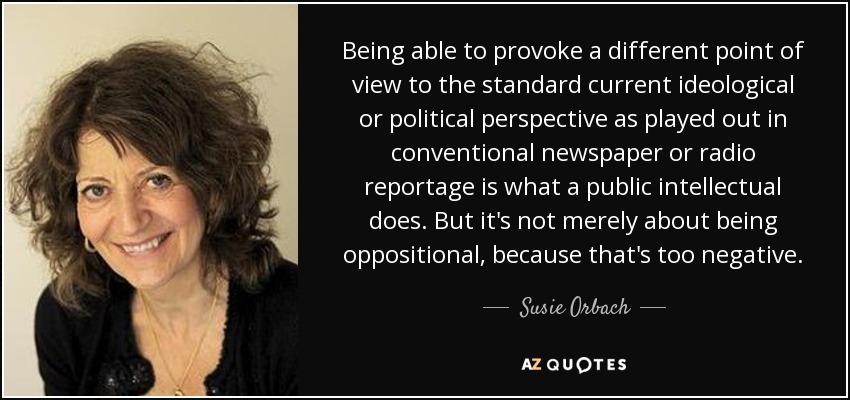 Being able to provoke a different point of view to the standard current ideological or political perspective as played out in conventional newspaper or radio reportage is what a public intellectual does. But it's not merely about being oppositional, because that's too negative. - Susie Orbach
