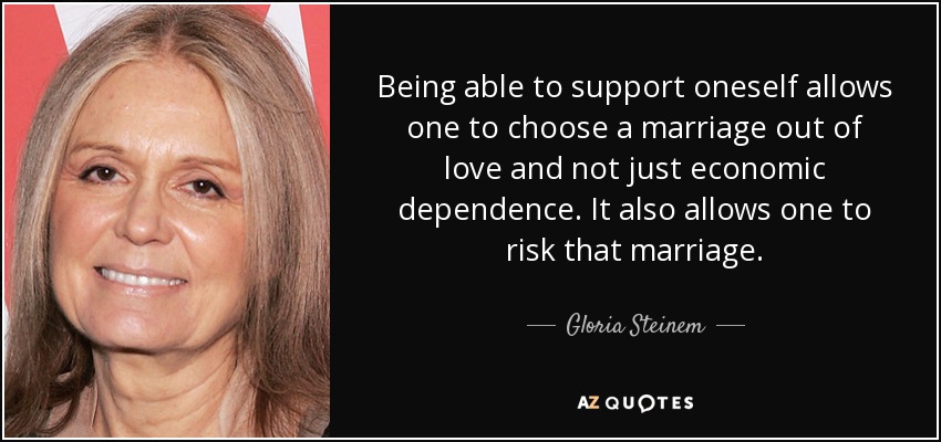 Being able to support oneself allows one to choose a marriage out of love and not just economic dependence. It also allows one to risk that marriage. - Gloria Steinem