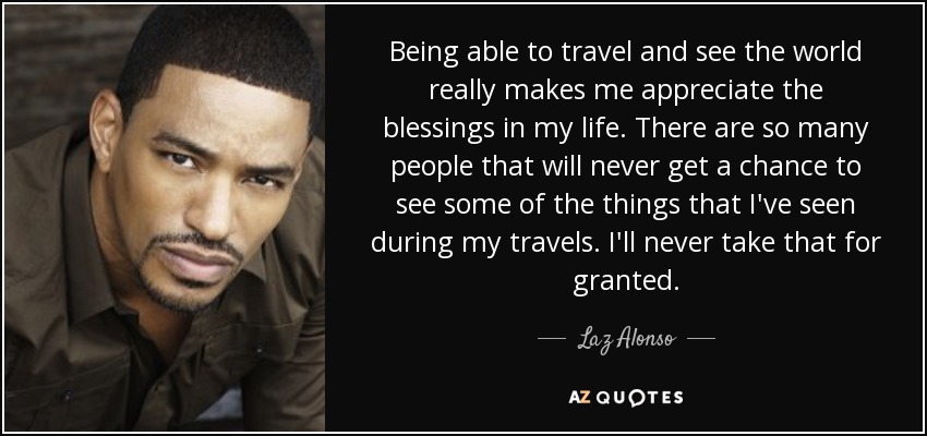 Being able to travel and see the world really makes me appreciate the blessings in my life. There are so many people that will never get a chance to see some of the things that I've seen during my travels. I'll never take that for granted. - Laz Alonso