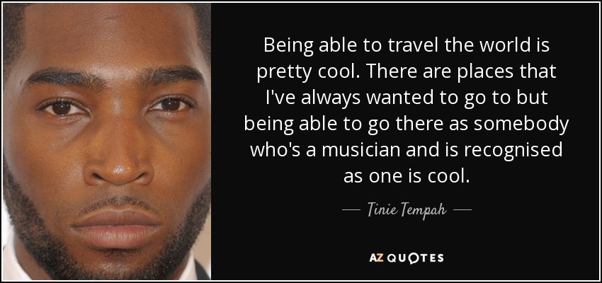 Being able to travel the world is pretty cool. There are places that I've always wanted to go to but being able to go there as somebody who's a musician and is recognised as one is cool. - Tinie Tempah