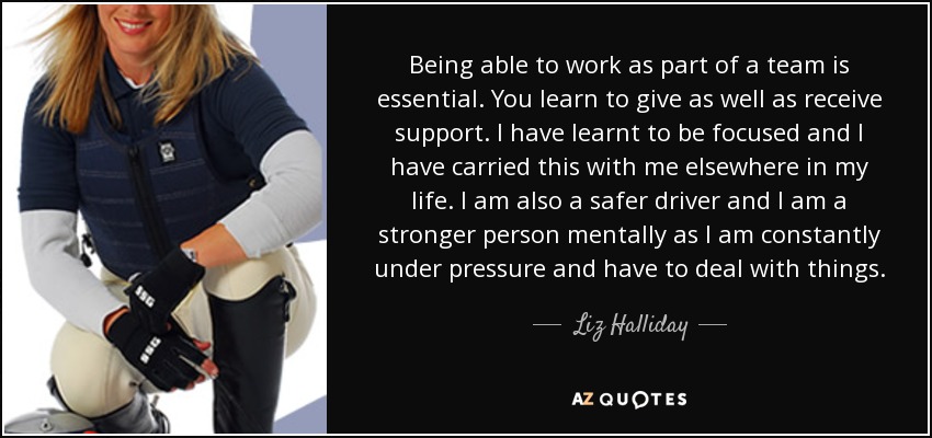 Being able to work as part of a team is essential. You learn to give as well as receive support. I have learnt to be focused and I have carried this with me elsewhere in my life. I am also a safer driver and I am a stronger person mentally as I am constantly under pressure and have to deal with things. - Liz Halliday