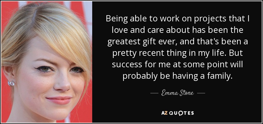 Being able to work on projects that I love and care about has been the greatest gift ever, and that's been a pretty recent thing in my life. But success for me at some point will probably be having a family. - Emma Stone