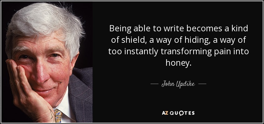 Being able to write becomes a kind of shield, a way of hiding, a way of too instantly transforming pain into honey. - John Updike