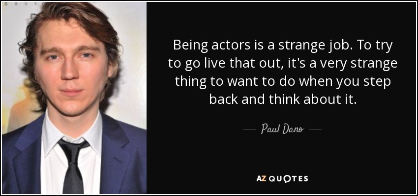 Being actors is a strange job. To try to go live that out, it's a very strange thing to want to do when you step back and think about it. - Paul Dano